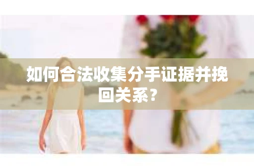 如何合法收集分手证据并挽回关系？