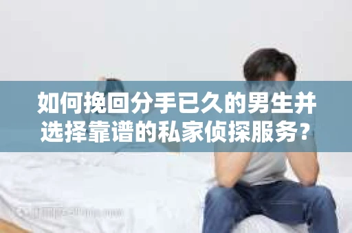 如何挽回分手已久的男生并选择靠谱的私家侦探服务？
