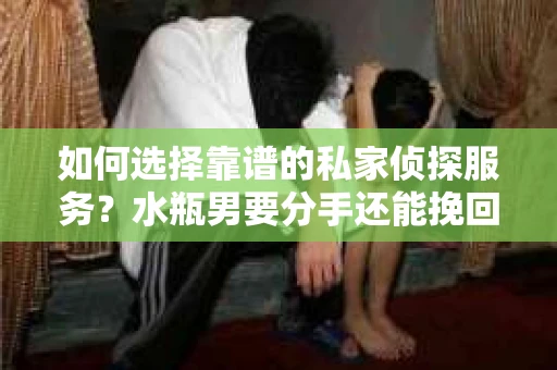 如何选择靠谱的私家侦探服务？水瓶男要分手还能挽回吗？