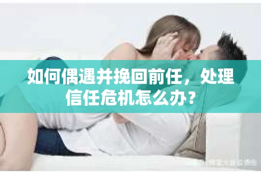 如何偶遇并挽回前任，处理信任危机怎么办？