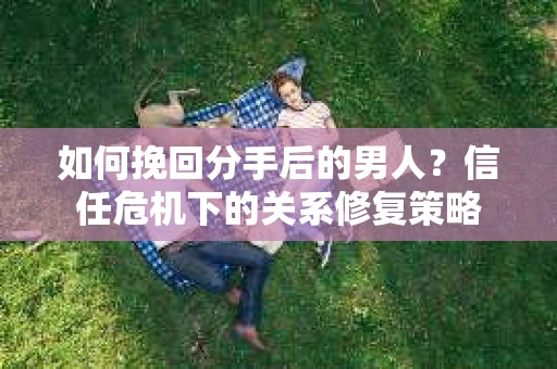 如何挽回分手后的男人？信任危机下的关系修复策略