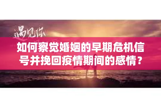 如何察觉婚姻的早期危机信号并挽回疫情期间的感情？