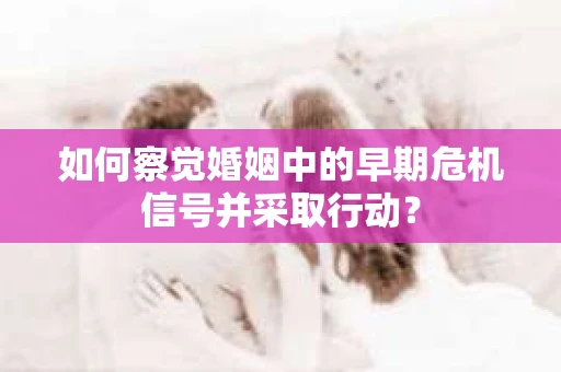 如何察觉婚姻中的早期危机信号并采取行动？