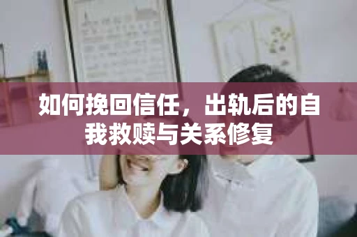 如何挽回信任，出轨后的自我救赎与关系修复