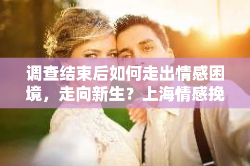 调查结束后如何走出情感困境，走向新生？上海情感挽回婚姻公司给出的专业建议