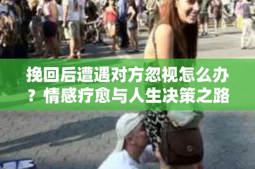 挽回后遭遇对方忽视怎么办?情感疗愈与人生决策之路 挽回后遭遇对方忽视怎么办?情感疗愈与人生决策之路