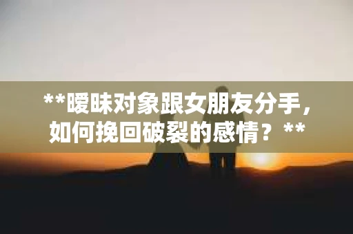 **暧昧对象跟女朋友分手，如何挽回破裂的感情？**