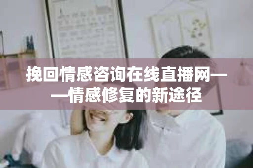 挽回情感咨询在线直播网——情感修复的新途径