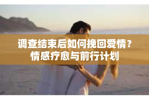 调查结束后如何挽回爱情？情感疗愈与前行计划