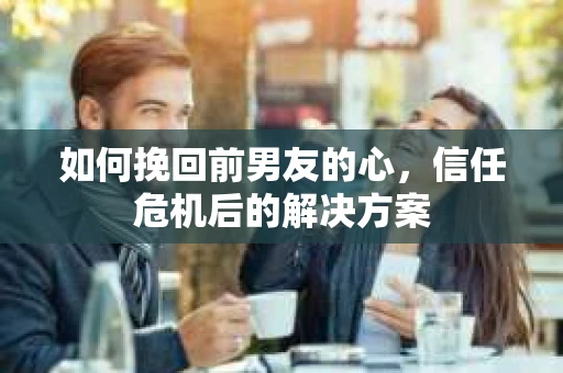 如何挽回前男友的心，信任危机后的解决方案