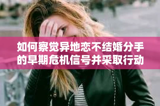 如何察觉异地恋不结婚分手的早期危机信号并采取行动？