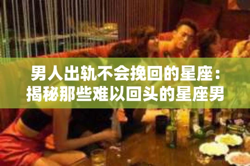 男人出轨不会挽回的星座：揭秘那些难以回头的星座男