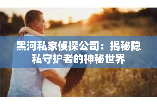 黑河私家侦探公司：揭秘隐私守护者的神秘世界