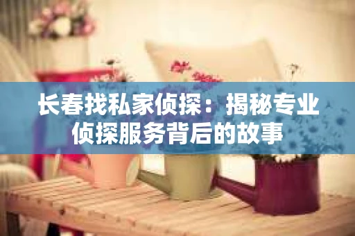 长春找私家侦探：揭秘专业侦探服务背后的故事