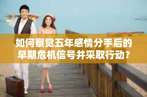 如何察觉五年感情分手后的早期危机信号并采取行动？