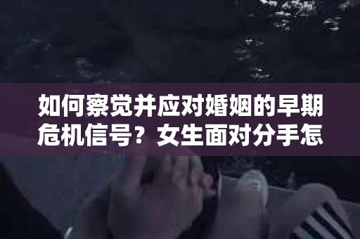 如何察觉并应对婚姻的早期危机信号?女生面对分手怎么办? 如何察觉并应对婚姻的早期危机信号?女生面对分手怎么办?