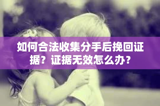 如何合法收集分手后挽回证据？证据无效怎么办？