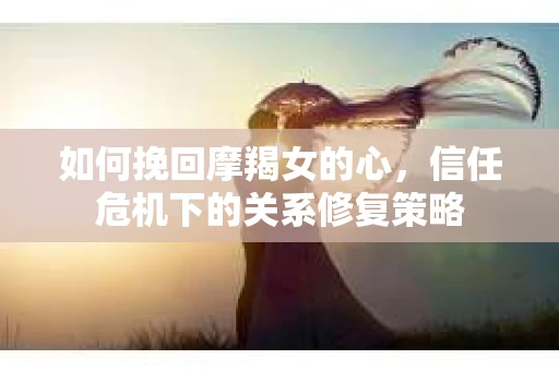如何挽回摩羯女的心,信任危机下的关系修复策略 如何挽回摩羯女的心,信任危机下的关系修复策略
