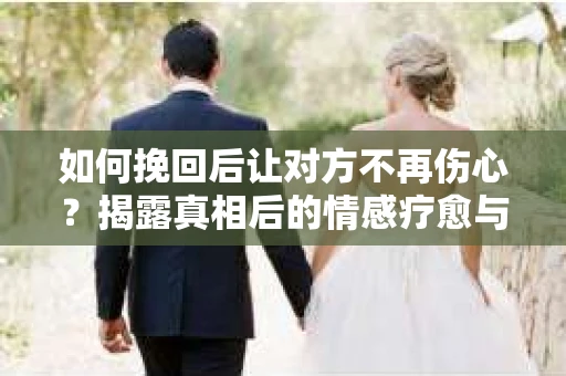 如何挽回后让对方不再伤心？揭露真相后的情感疗愈与前行计划