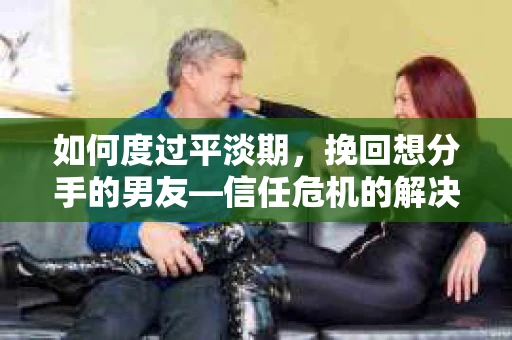 如何度过平淡期，挽回想分手的男友—信任危机的解决之道