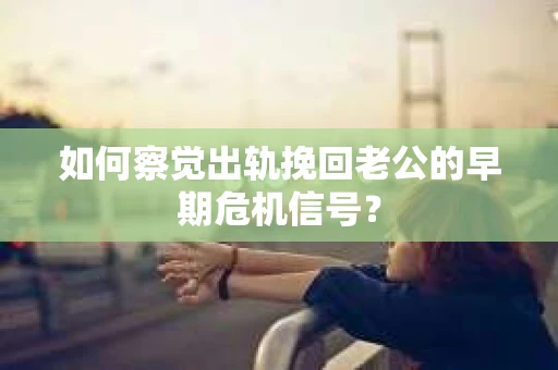 如何察觉出轨挽回老公的早期危机信号？
