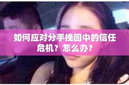 如何应对分手挽回中的信任危机？怎么办？