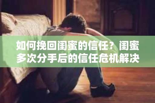 如何挽回闺蜜的信任？闺蜜多次分手后的信任危机解决方案