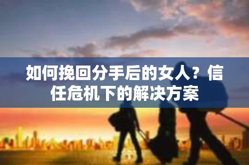 如何挽回分手后的女人?信任危机下的解决方案 如何挽回分手后的女人?信任危机下的解决方案