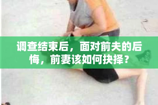 调查结束后，面对前夫的后悔，前妻该如何抉择？