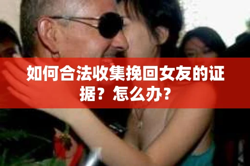 如何合法收集挽回女友的证据?怎么办? 如何合法收集挽回女友的证据?怎么办?