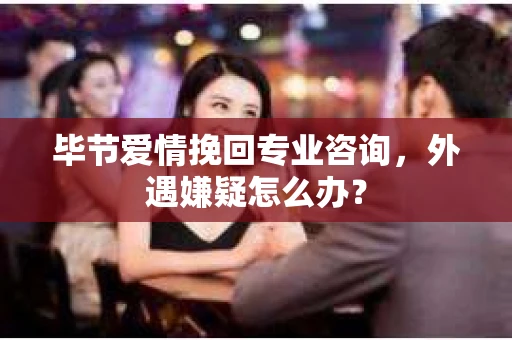 毕节爱情挽回专业咨询，外遇嫌疑怎么办？