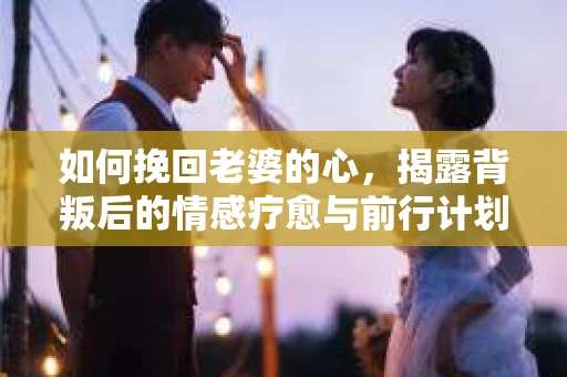 如何挽回老婆的心，揭露背叛后的情感疗愈与前行计划