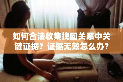 如何合法收集挽回关系中关键证据?证据无效怎么办? 如何合法收集挽回关系中关键证据?证据无效怎么办?