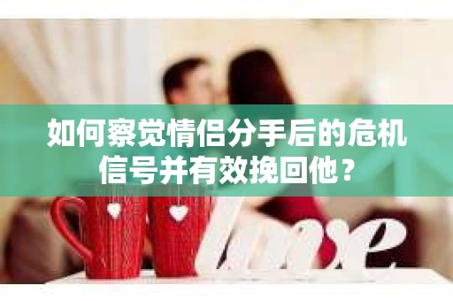 如何察觉情侣分手后的危机信号并有效挽回他？