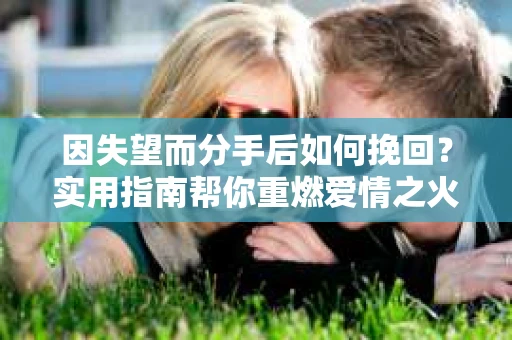 因失望而分手后如何挽回？实用指南帮你重燃爱情之火