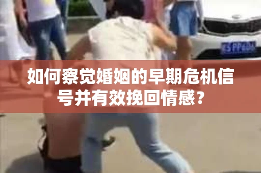 如何察觉婚姻的早期危机信号并有效挽回情感？