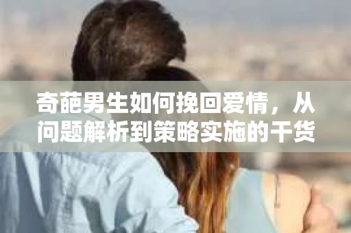 奇葩男生如何挽回爱情，从问题解析到策略实施的干货指南