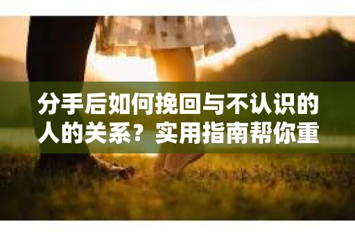 分手后如何挽回与不认识的人的关系?实用指南帮你重拾失去的联结 分手后如何挽回与不认识的人的关系?实用指南帮你重拾失去的联结