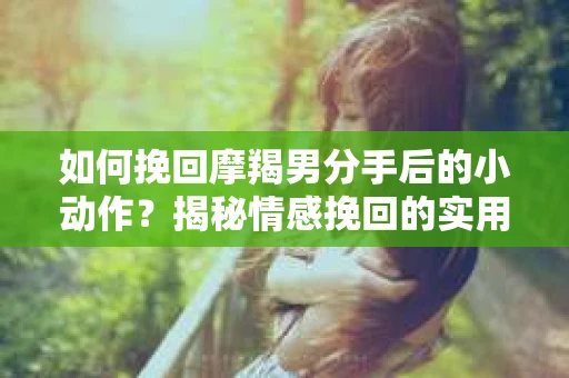 如何挽回摩羯男分手后的小动作？揭秘情感挽回的实用策略