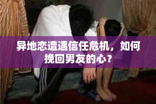 异地恋遭遇信任危机，如何挽回男友的心？