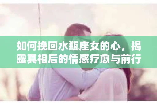 如何挽回水瓶座女的心，揭露真相后的情感疗愈与前行计划