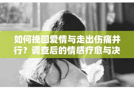 如何挽回爱情与走出伤痛并行？调查后的情感疗愈与决策指南