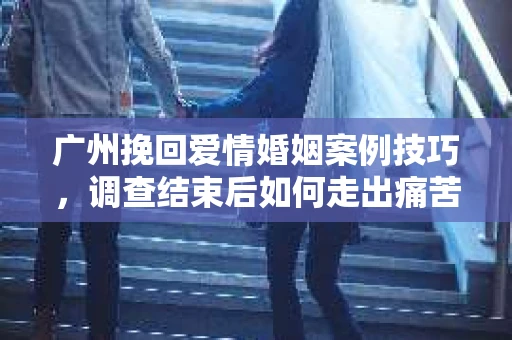 广州挽回爱情婚姻案例技巧，调查结束后如何走出痛苦并做出明智决策？