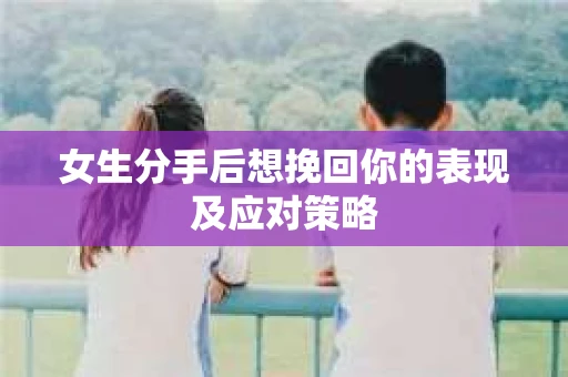 女生分手后想挽回你的表现及应对策略 女生分手后想挽回你的表现及应对策略