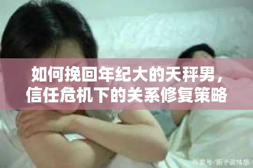 如何挽回年纪大的天秤男，信任危机下的关系修复策略