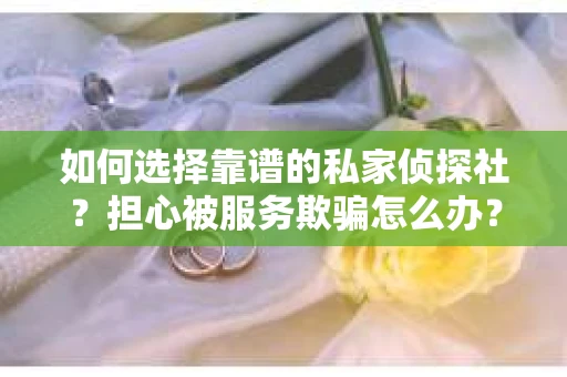 如何选择靠谱的私家侦探社？担心被服务欺骗怎么办？