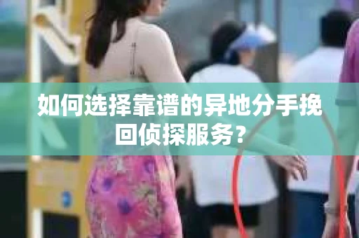 如何选择靠谱的异地分手挽回侦探服务? 如何选择靠谱的异地分手挽回侦探服务?