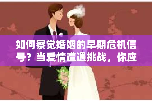 如何察觉婚姻的早期危机信号？当爱情遭遇挑战，你应该怎么办？