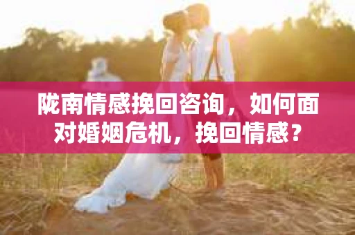 陇南情感挽回咨询,如何面对婚姻危机,挽回情感? 陇南情感挽回咨询,如何面对婚姻危机,挽回情感?