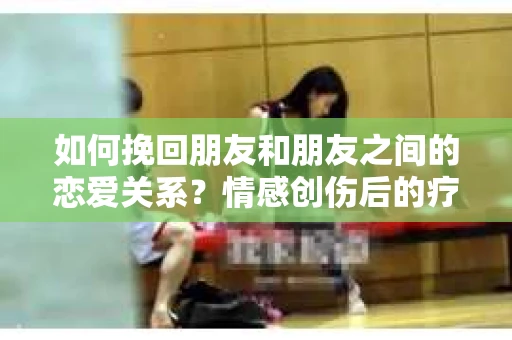 如何挽回朋友和朋友之间的恋爱关系？情感创伤后的疗愈与决策之路